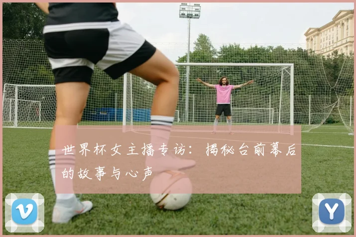 世界杯女主播专访:揭秘台前幕后的故事与心声