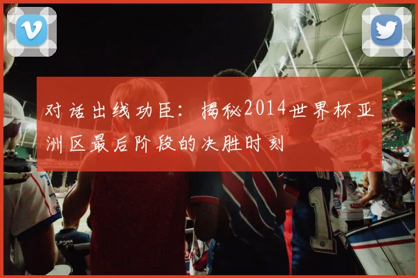 对话出线功臣:揭秘2014世界杯亚洲区最后阶段的决胜时刻