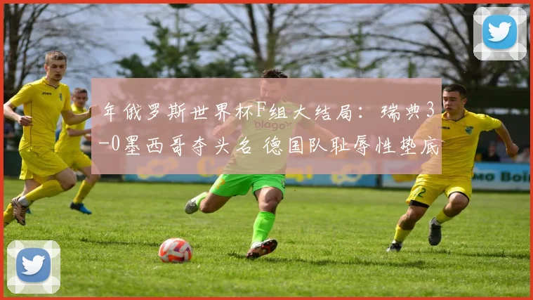 年俄罗斯世界杯F组大结局：瑞典3-0墨西哥夺头名 德国队耻辱性垫底