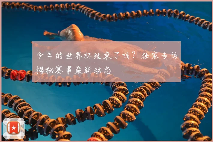 今年的世界杯结束了吗?独家专访揭秘赛事最新动态