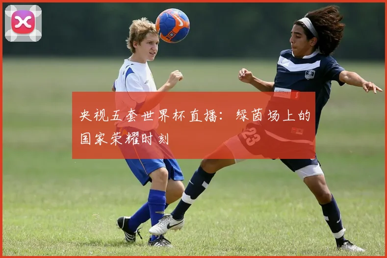 央视五套世界杯直播:绿茵场上的国家荣耀时刻