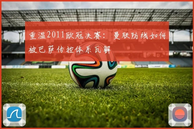 重温2011欧冠决赛：曼联防线如何被巴萨传控体系瓦解