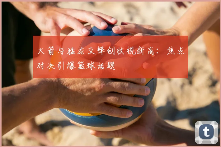 火箭与猛龙交锋创收视新高：焦点对决引爆篮球话题