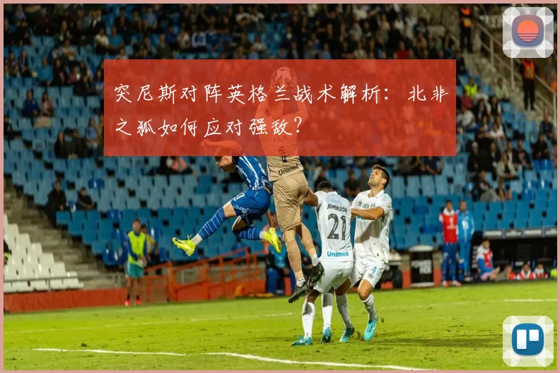 突尼斯对阵英格兰战术解析：北非之狐如何应对强敌？