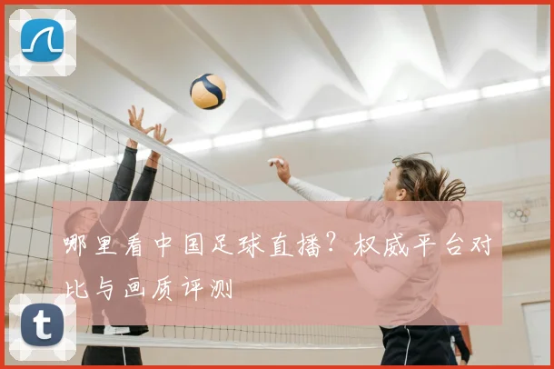 哪里看中国足球直播？权威平台对比与画质评测