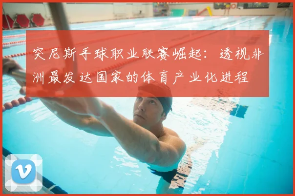 突尼斯手球职业联赛崛起：透视非洲最发达国家的体育产业化进程