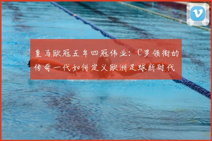 皇马欧冠五年四冠伟业：C罗领衔的传奇一代如何定义欧洲足球新时代