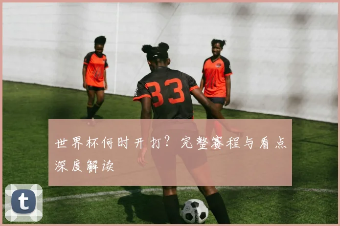 世界杯何时开打？完整赛程与看点深度解读