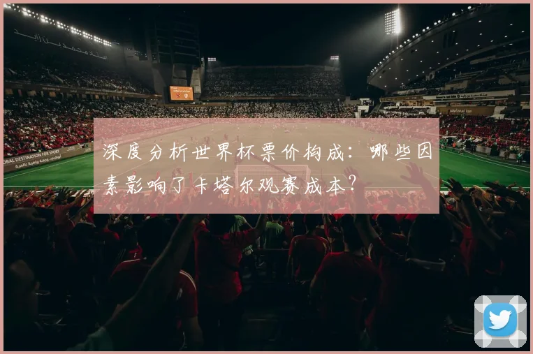 深度分析世界杯票价构成：哪些因素影响了卡塔尔观赛成本？