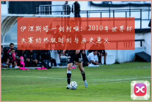 伊涅斯塔一剑封喉：2010年世界杯决赛的终极时刻与历史意义